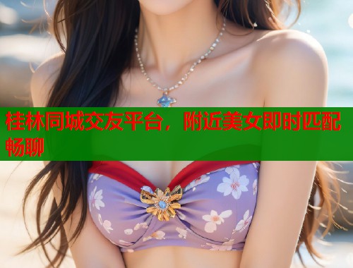 桂林同城交友平台，附近美女即时匹配畅聊