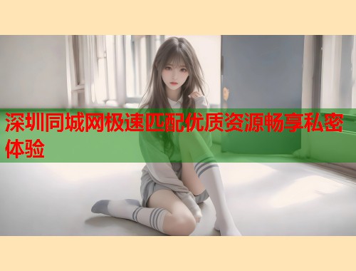 深圳同城网极速匹配优质资源畅享私密体验