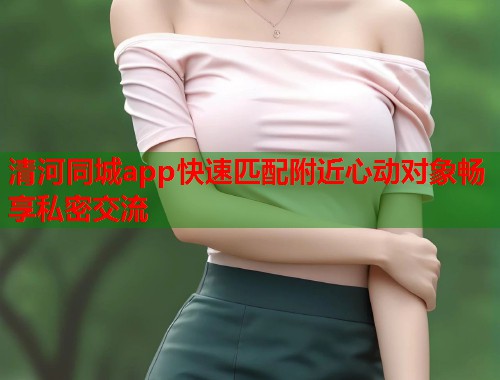清河同城app快速匹配附近心动对象畅享私密交流