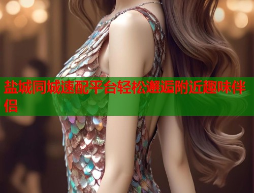 盐城同城速配平台轻松邂逅附近趣味伴侣