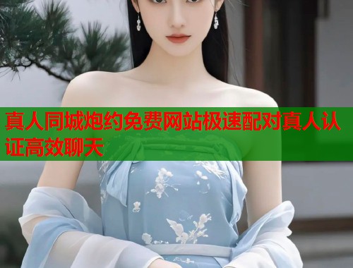 真人同城炮约免费网站极速配对真人认证高效聊天