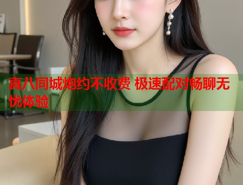 真八同城炮约不收费 极速配对畅聊无忧体验