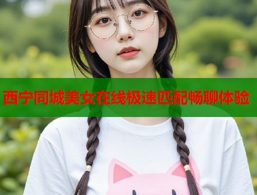 西宁同城美女在线极速匹配畅聊体验