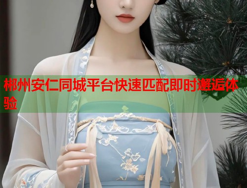 郴州安仁同城平台快速匹配即时邂逅体验  第1张