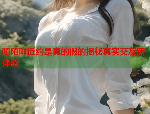 陌陌附近约是真的假的揭秘真实交友新体验